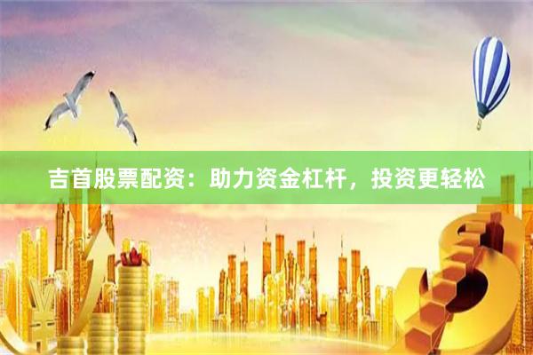 吉首股票配资：助力资金杠杆，投资更轻松