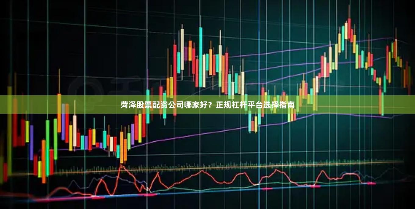 菏泽股票配资公司哪家好？正规杠杆平台选择指南