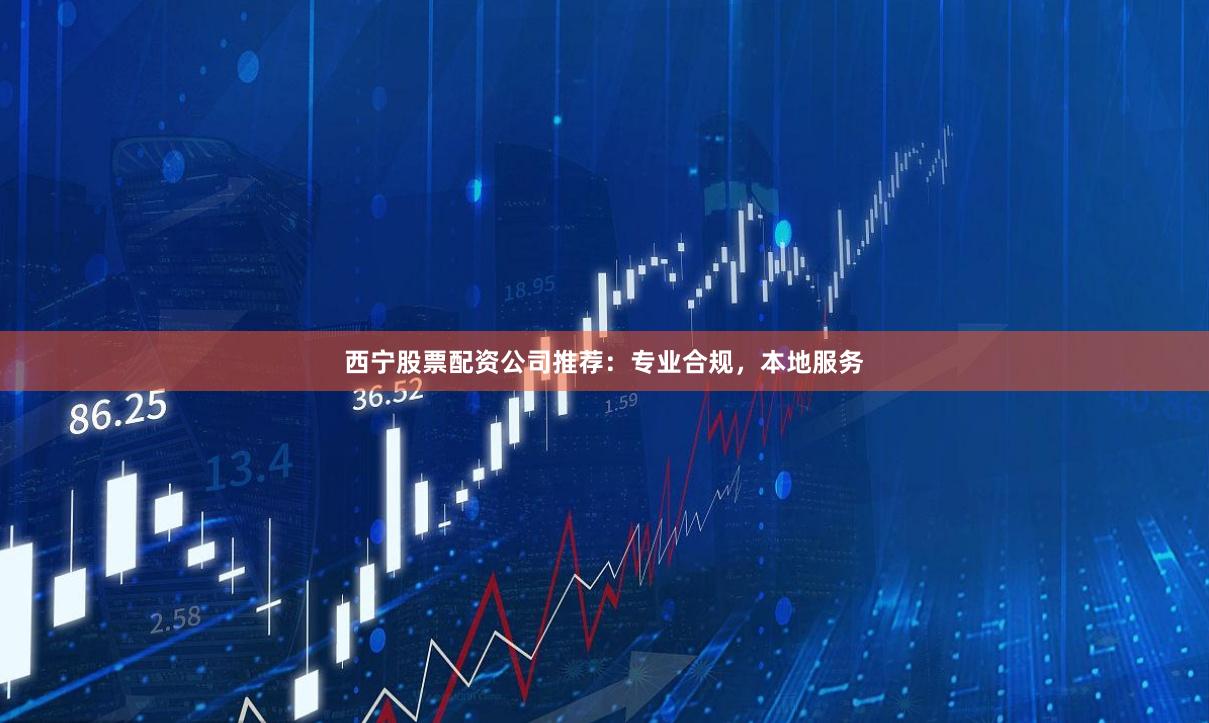 西宁股票配资公司推荐：专业合规，本地服务
